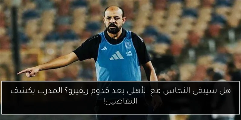 هل سيبقى النحاس مع الأهلي بعد قدوم ريفيرو؟ المدرب يكشف التفاصيل!