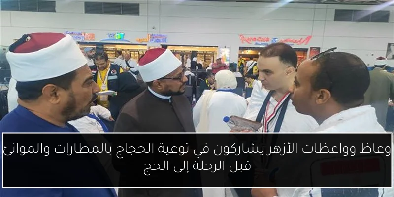 وعاظ وواعظات الأزهر يشاركون في توعية الحجاج بالمطارات والموانئ قبل الرحلة إلى الحج