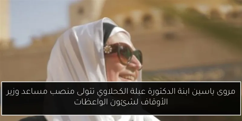 مروى ياسين ابنة الدكتورة عبلة الكحلاوي تتولى منصب مساعد وزير الأوقاف لشئون الواعظات