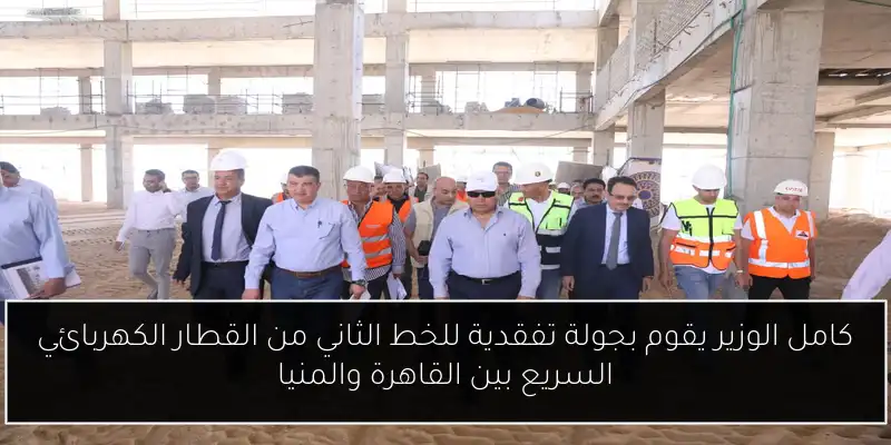 كامل الوزير يقوم بجولة تفقدية للخط الثاني من القطار الكهربائي السريع بين القاهرة والمنيا