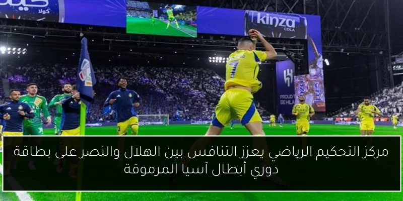 مركز التحكيم الرياضي يعزز التنافس بين الهلال والنصر على بطاقة دوري أبطال آسيا المرموقة
