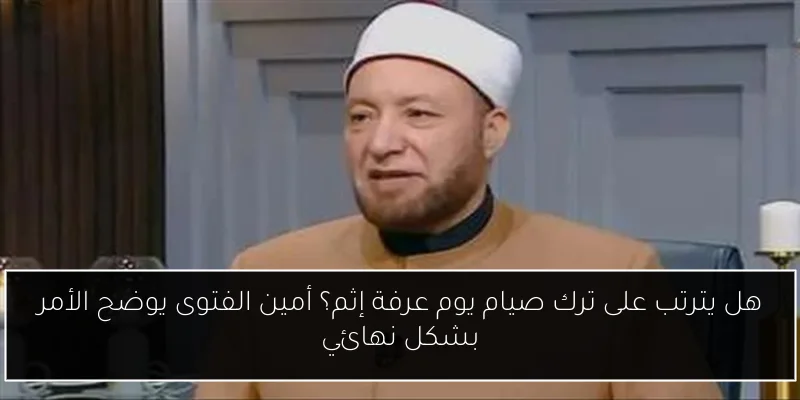 هل يترتب على ترك صيام يوم عرفة إثم؟ أمين الفتوى يوضح الأمر بشكل نهائي