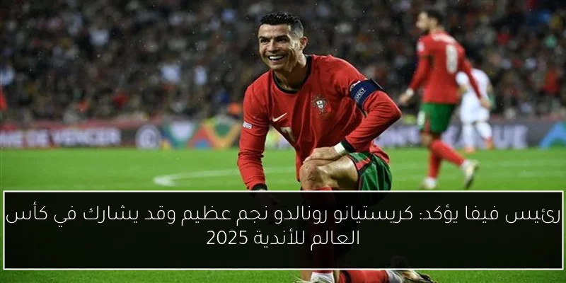 رئيس فيفا يؤكد: كريستيانو رونالدو نجم عظيم وقد يشارك في كأس العالم للأندية 2025