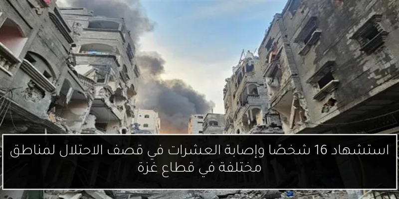 استشهاد 16 شخصًا وإصابة العشرات في قصف الاحتلال لمناطق مختلفة في قطاع غزة