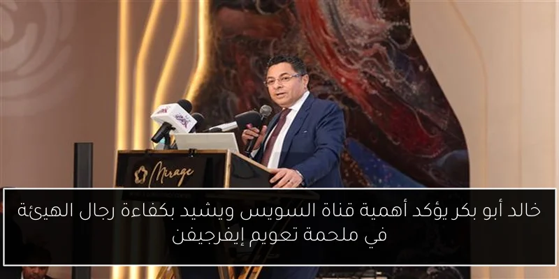 خالد أبو بكر يؤكد أهمية قناة السويس ويشيد بكفاءة رجال الهيئة في ملحمة تعويم إيفرجيفن