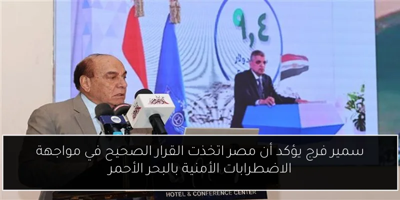 سمير فرج يؤكد أن مصر اتخذت القرار الصحيح في مواجهة الاضطرابات الأمنية بالبحر الأحمر