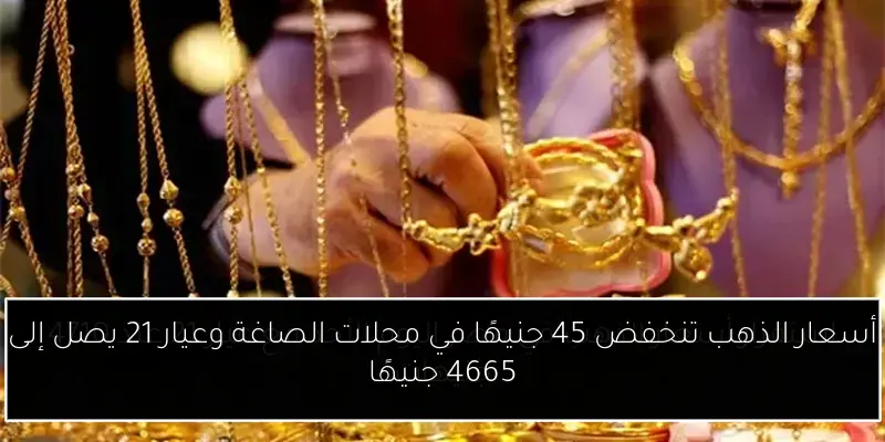 أسعار الذهب تنخفض 45 جنيهًا في محلات الصاغة وعيار 21 يصل إلى 4665 جنيهًا
