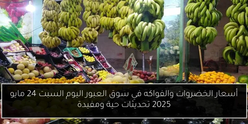 أسعار الخضروات والفواكه في سوق العبور اليوم السبت 24 مايو 2025 تحديثات حية ومفيدة