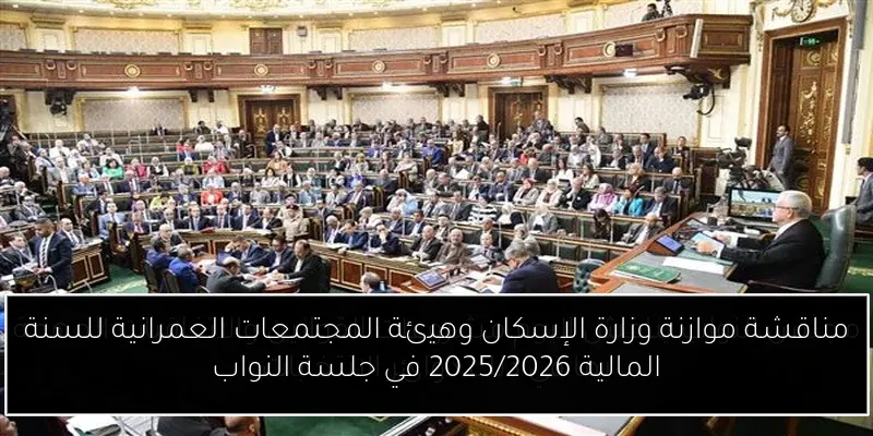 مناقشة موازنة وزارة الإسكان وهيئة المجتمعات العمرانية للسنة المالية 2025/2026 في جلسة النواب