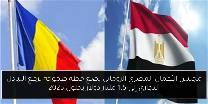 مجلس الأعمال المصري الروماني يضع خطة طموحة لرفع التبادل التجاري إلى 1.5 مليار دولار بحلول 2025