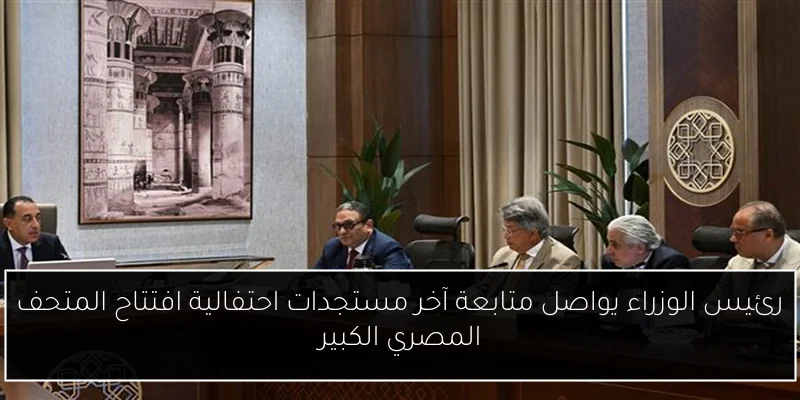 رئيس الوزراء يواصل متابعة آخر مستجدات احتفالية افتتاح المتحف المصري الكبير