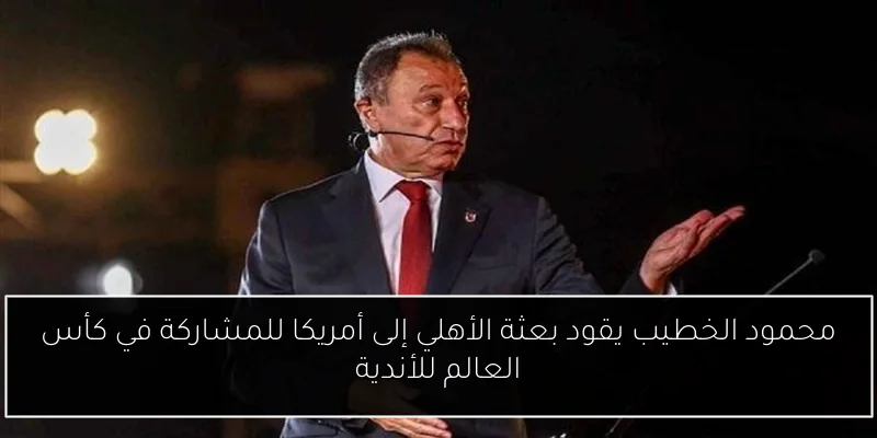محمود الخطيب يقود بعثة الأهلي إلى أمريكا للمشاركة في كأس العالم للأندية