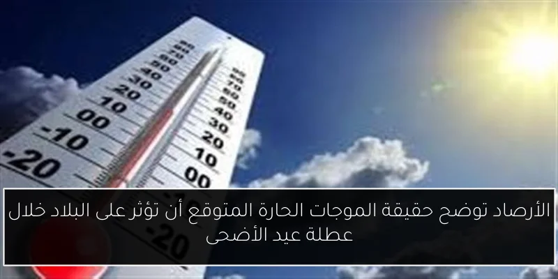الأرصاد توضح حقيقة الموجات الحارة المتوقع أن تؤثر على البلاد خلال عطلة عيد الأضحى