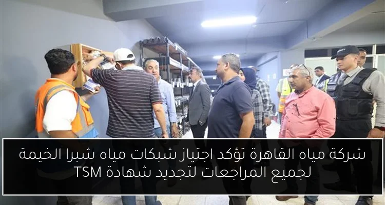 شركة مياه القاهرة تؤكد اجتياز شبكات مياه شبرا الخيمة لجميع المراجعات لتجديد شهادة TSM