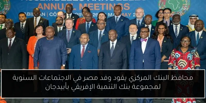 محافظ البنك المركزي يقود وفد مصر في الاجتماعات السنوية لمجموعة بنك التنمية الإفريقي بأبيدجان