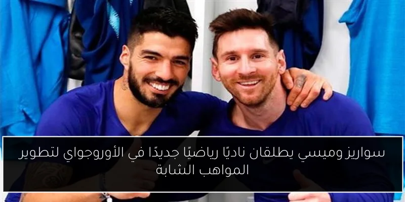 سواريز وميسي يطلقان ناديًا رياضيًا جديدًا في الأوروجواي لتطوير المواهب الشابة