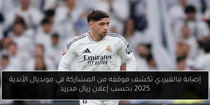 إصابة فالفيردي تكشف موقفه من المشاركة في مونديال الأندية 2025 بحسب إعلان ريال مدريد