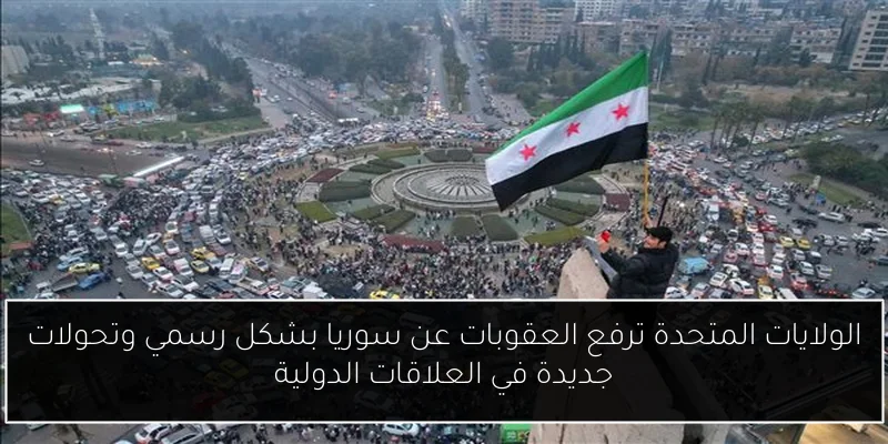 الولايات المتحدة ترفع العقوبات عن سوريا بشكل رسمي وتحولات جديدة في العلاقات الدولية