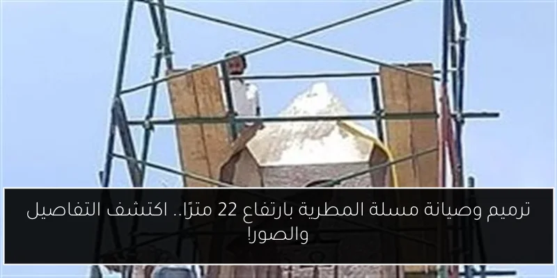ترميم وصيانة مسلة المطرية بارتفاع 22 مترًا.. اكتشف التفاصيل والصور!
