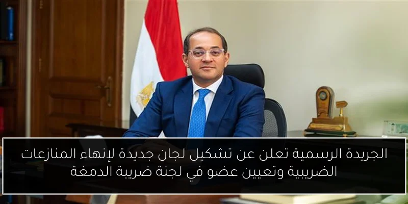 الجريدة الرسمية تعلن عن تشكيل لجان جديدة لإنهاء المنازعات الضريبية وتعيين عضو في لجنة ضريبة الدمغة