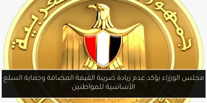 مجلس الوزراء يؤكد عدم زيادة ضريبة القيمة المضافة وحماية السلع الأساسية للمواطنين