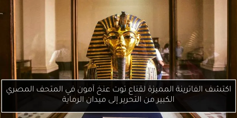اكتشف الفاترينة المميزة لقناع توت عنخ آمون في المتحف المصري الكبير من التحرير إلى ميدان الرماية