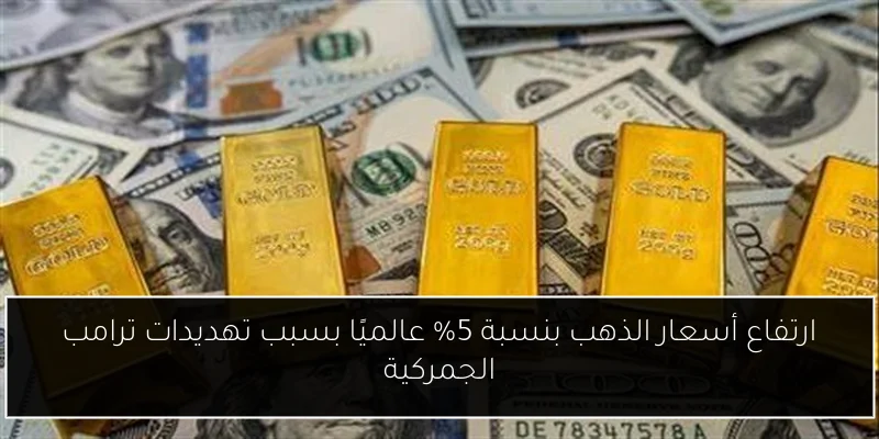 ارتفاع أسعار الذهب بنسبة 5% عالميًا بسبب تهديدات ترامب الجمركية