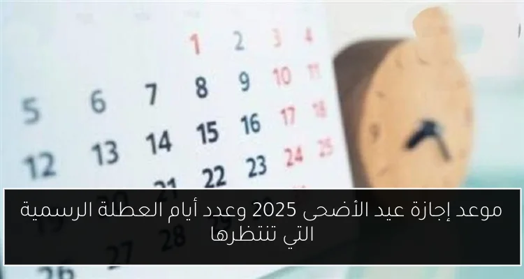 موعد إجازة عيد الأضحى 2025 وعدد أيام العطلة الرسمية التي تنتظرها