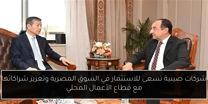 شركات صينية تسعى للاستثمار في السوق المصرية وتعزيز شراكاتها مع قطاع الأعمال المحلي