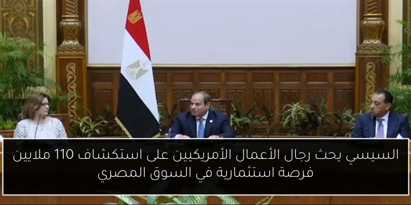 السيسي يحث رجال الأعمال الأمريكيين على استكشاف 110 ملايين فرصة استثمارية في السوق المصري