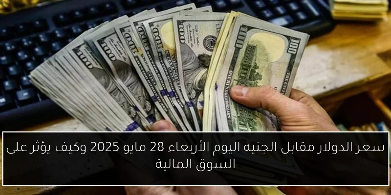 سعر الدولار مقابل الجنيه اليوم الأربعاء 28 مايو 2025 وكيف يؤثر على السوق المالية