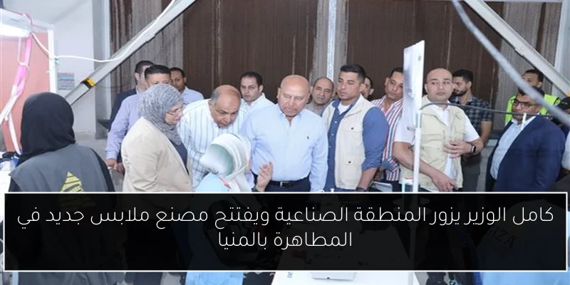كامل الوزير يزور المنطقة الصناعية ويفتتح مصنع ملابس جديد في المطاهرة بالمنيا