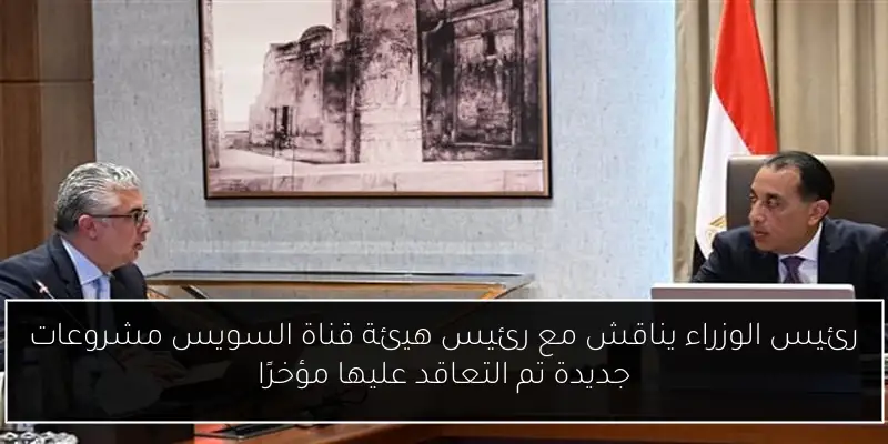 رئيس الوزراء يناقش مع رئيس هيئة قناة السويس مشروعات جديدة تم التعاقد عليها مؤخرًا