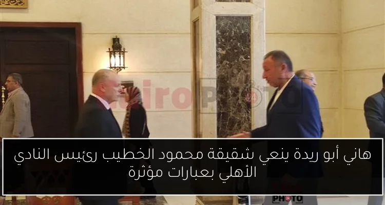 هاني أبو ريدة ينعي شقيقة محمود الخطيب رئيس النادي الأهلي بعبارات مؤثرة