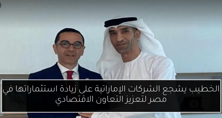 الخطيب يشجع الشركات الإماراتية على زيادة استثماراتها في مصر لتعزيز التعاون الاقتصادي