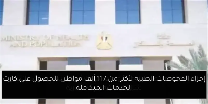 إجراء الفحوصات الطبية لأكثر من 117 ألف مواطن للحصول على كارت الخدمات المتكاملة