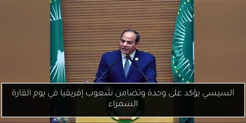 السيسي يؤكد على وحدة وتضامن شعوب إفريقيا في يوم القارة السمراء