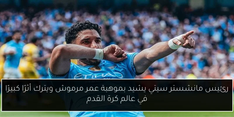 رئيس مانشستر سيتي يشيد بموهبة عمر مرموش ويترك أثرًا كبيرًا في عالم كرة القدم