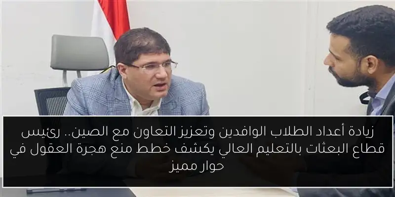 زيادة أعداد الطلاب الوافدين وتعزيز التعاون مع الصين.. رئيس قطاع البعثات بالتعليم العالي يكشف خطط منع هجرة العقول في حوار مميز