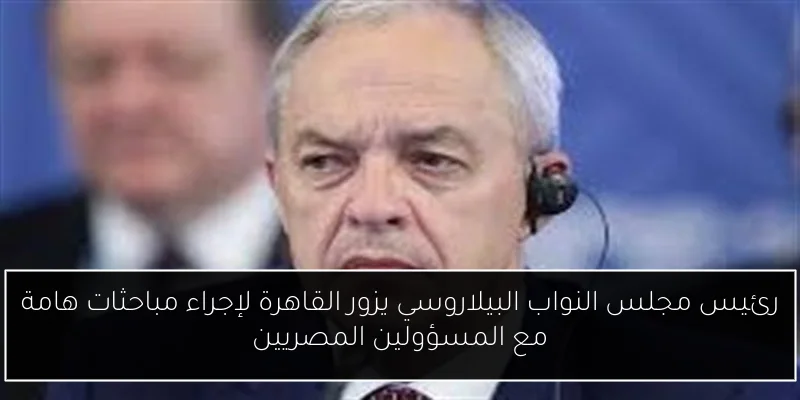 رئيس مجلس النواب البيلاروسي يزور القاهرة لإجراء مباحثات هامة مع المسؤولين المصريين