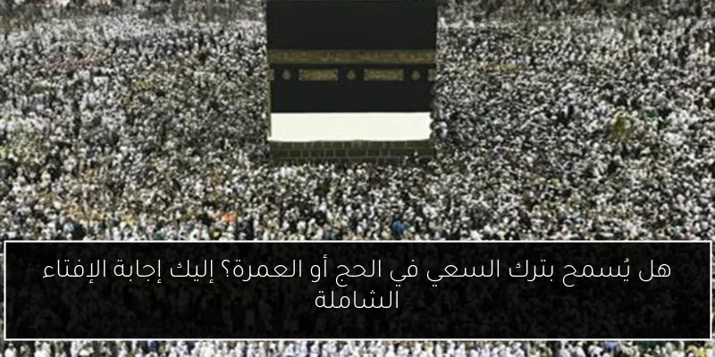 هل يُسمح بترك السعي في الحج أو العمرة؟ إليك إجابة الإفتاء الشاملة