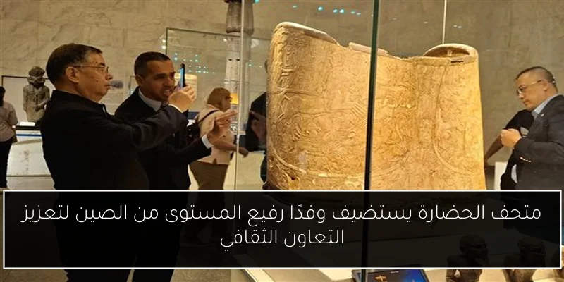 متحف الحضارة يستضيف وفدًا رفيع المستوى من الصين لتعزيز التعاون الثقافي