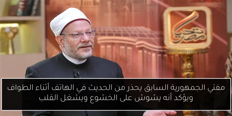 مفتي الجمهورية السابق يحذر من الحديث في الهاتف أثناء الطواف ويؤكد أنه يشوش على الخشوع ويشغل القلب