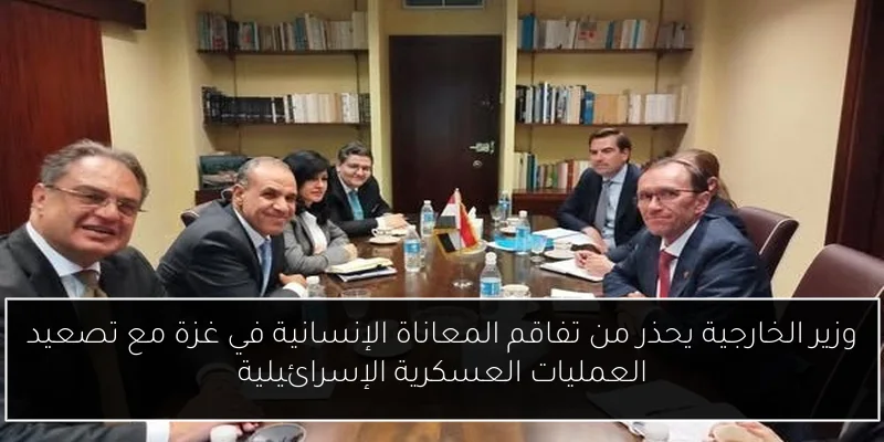 وزير الخارجية يحذر من تفاقم المعاناة الإنسانية في غزة مع تصعيد العمليات العسكرية الإسرائيلية