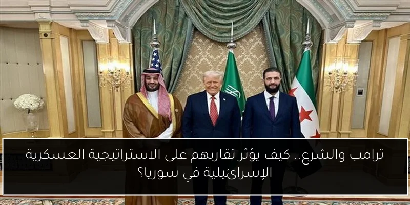 ترامب والشرع.. كيف يؤثر تقاربهم على الاستراتيجية العسكرية الإسرائيلية في سوريا؟
