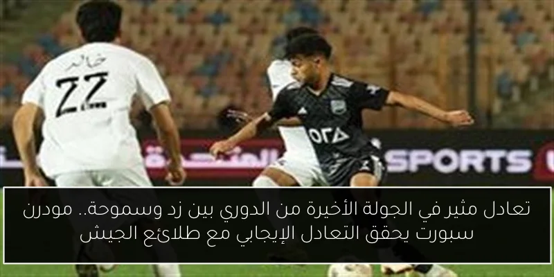 تعادل مثير في الجولة الأخيرة من الدوري بين زد وسموحة.. مودرن سبورت يحقق التعادل الإيجابي مع طلائع الجيش