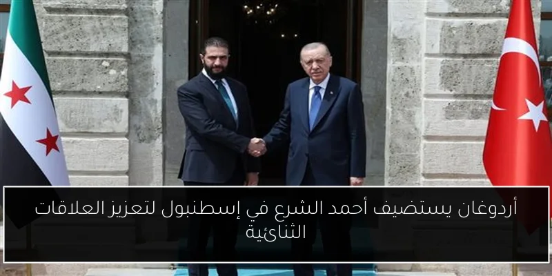 أردوغان يستضيف أحمد الشرع في إسطنبول لتعزيز العلاقات الثنائية