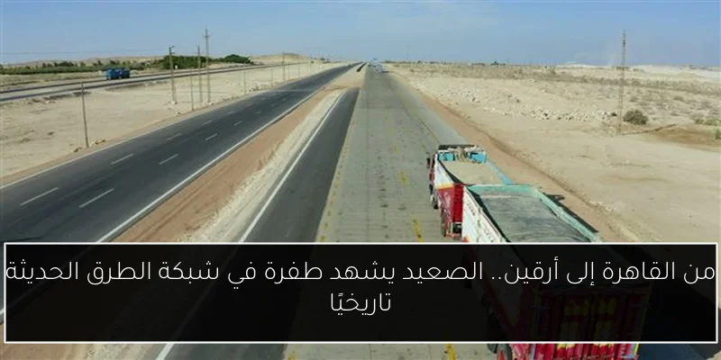 من القاهرة إلى أرقين.. الصعيد يشهد طفرة في شبكة الطرق الحديثة تاريخيًا