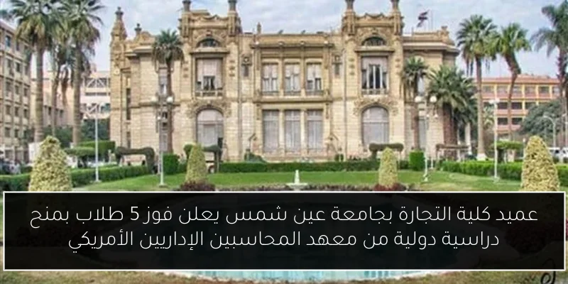 عميد كلية التجارة بجامعة عين شمس يعلن فوز 5 طلاب بمنح دراسية دولية من معهد المحاسبين الإداريين الأمريكي