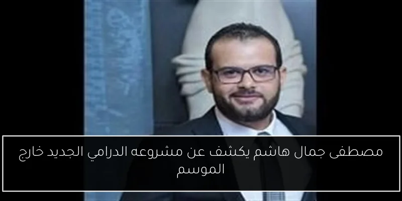 مصطفى جمال هاشم يكشف عن مشروعه الدرامي الجديد خارج الموسم
